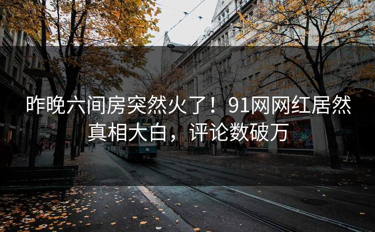 昨晚六间房突然火了！91网网红居然真相大白，评论数破万