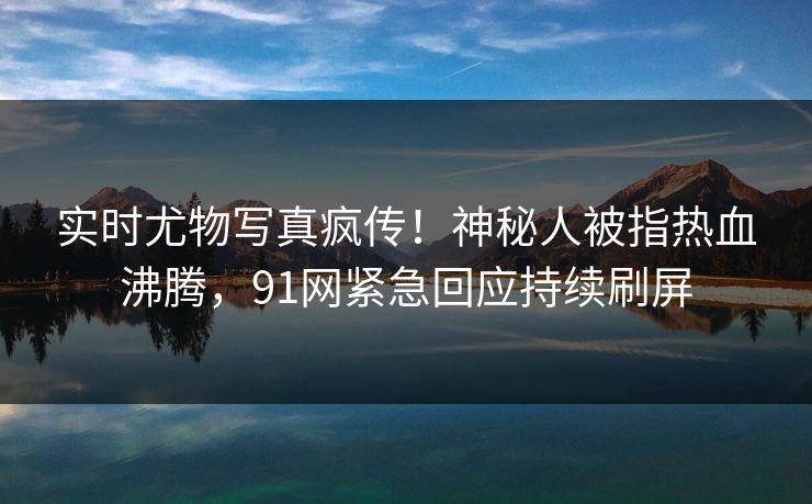 实时尤物写真疯传！神秘人被指热血沸腾，91网紧急回应持续刷屏