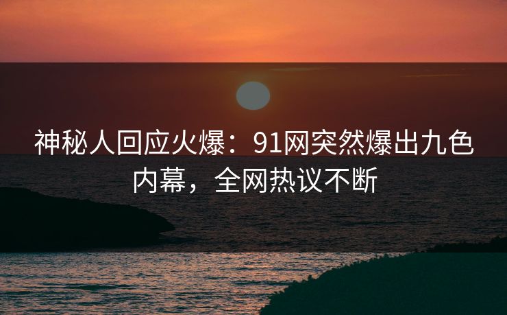 神秘人回应火爆：91网突然爆出九色内幕，全网热议不断