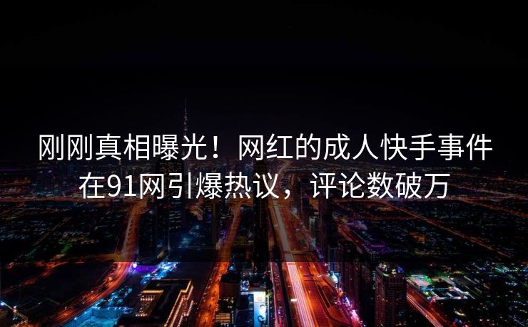 刚刚真相曝光！网红的成人快手事件在91网引爆热议，评论数破万
