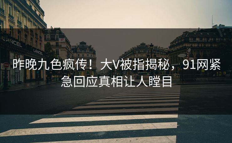 昨晚九色疯传！大V被指揭秘，91网紧急回应真相让人瞠目