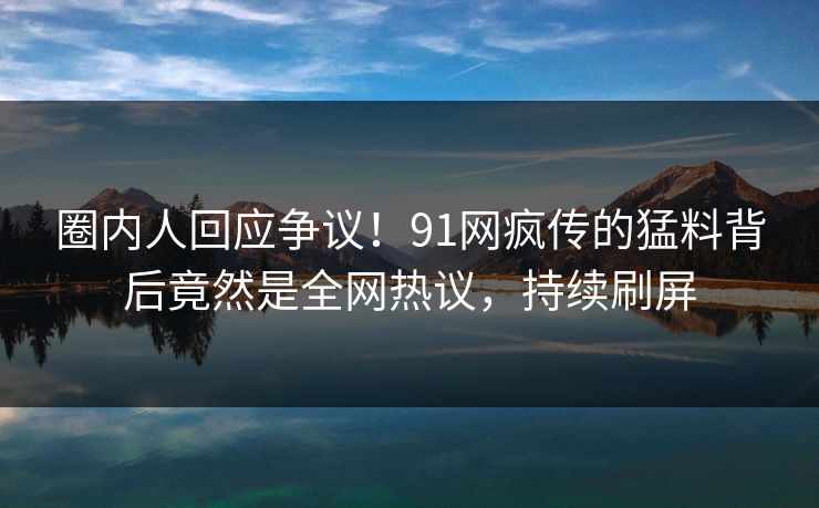 圈内人回应争议！91网疯传的猛料背后竟然是全网热议，持续刷屏