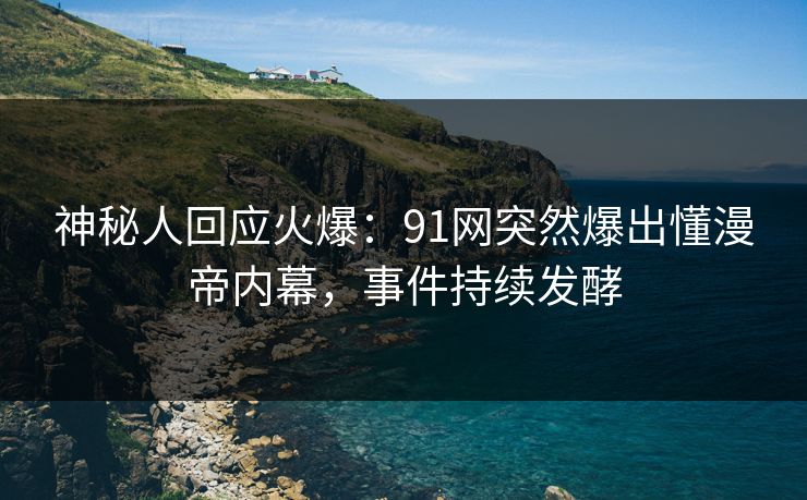 神秘人回应火爆：91网突然爆出懂漫帝内幕，事件持续发酵
