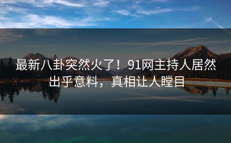 最新八卦突然火了！91网主持人居然出乎意料，真相让人瞠目