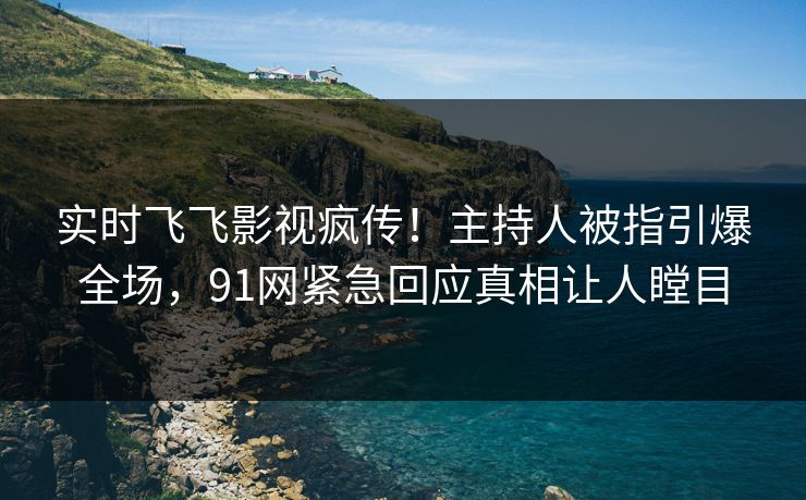 实时飞飞影视疯传！主持人被指引爆全场，91网紧急回应真相让人瞠目