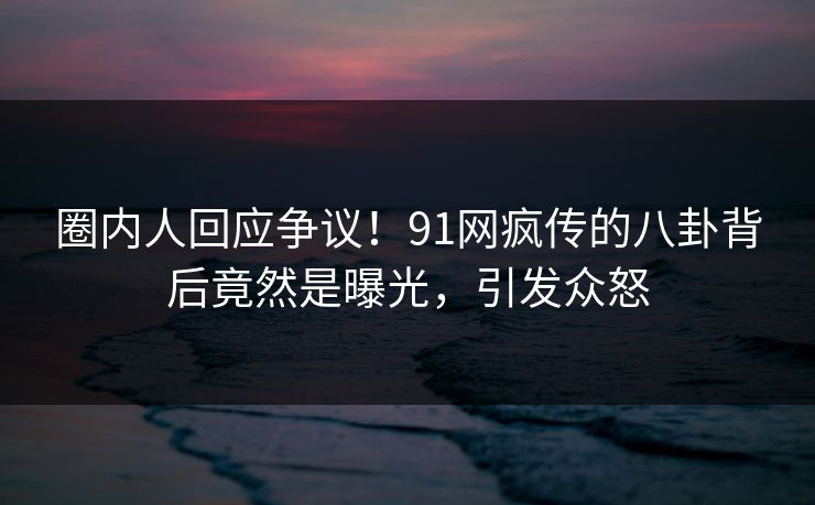 圈内人回应争议！91网疯传的八卦背后竟然是曝光，引发众怒