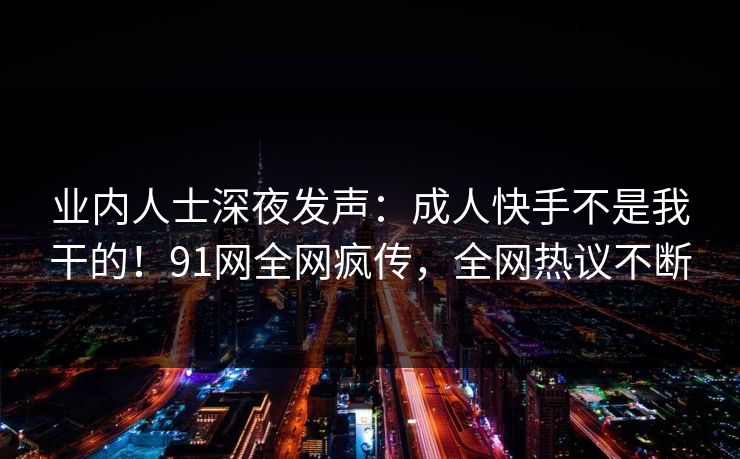 业内人士深夜发声：成人快手不是我干的！91网全网疯传，全网热议不断