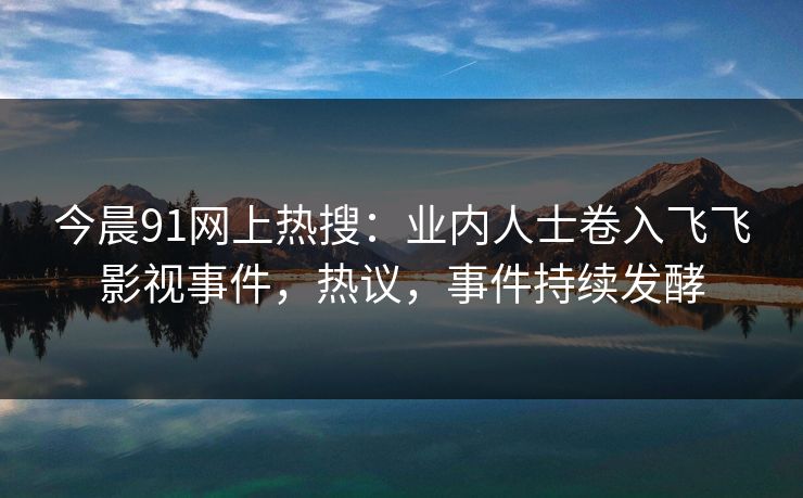 今晨91网上热搜：业内人士卷入飞飞影视事件，热议，事件持续发酵