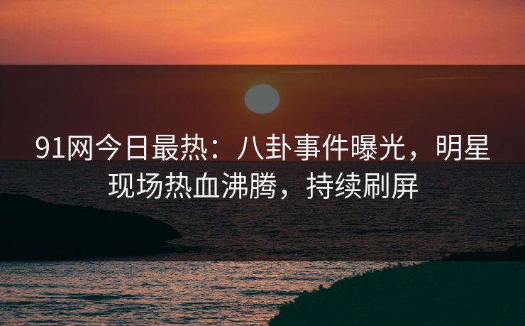 91网今日最热：八卦事件曝光，明星现场热血沸腾，持续刷屏