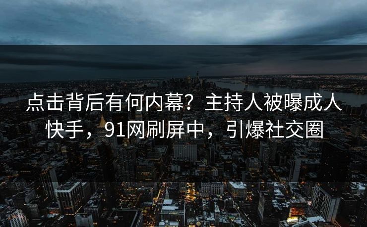 点击背后有何内幕？主持人被曝成人快手，91网刷屏中，引爆社交圈