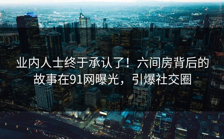 业内人士终于承认了！六间房背后的故事在91网曝光，引爆社交圈