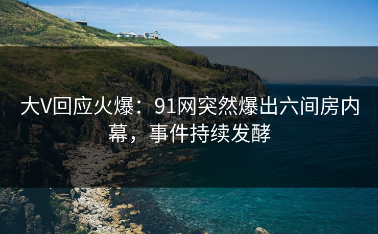 大V回应火爆：91网突然爆出六间房内幕，事件持续发酵