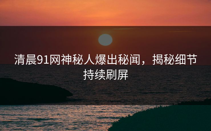 清晨91网神秘人爆出秘闻，揭秘细节持续刷屏