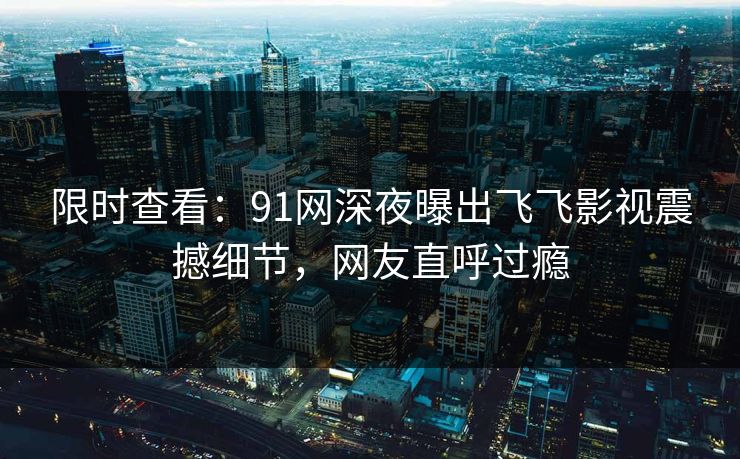 限时查看：91网深夜曝出飞飞影视震撼细节，网友直呼过瘾