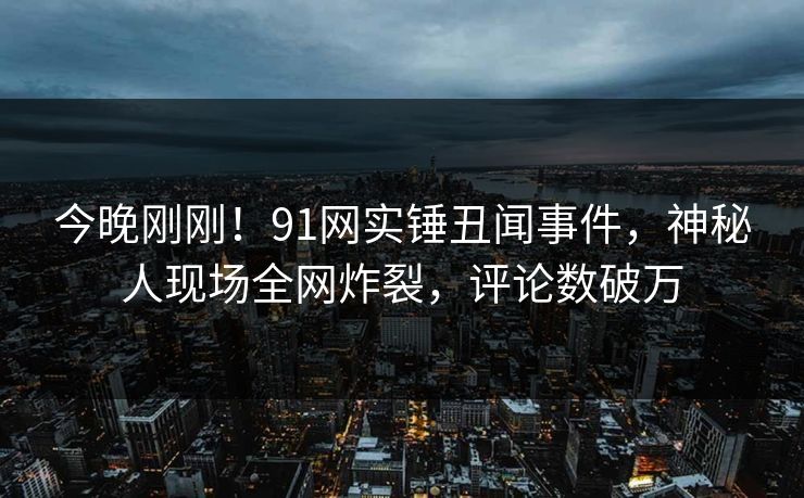 今晚刚刚！91网实锤丑闻事件，神秘人现场全网炸裂，评论数破万