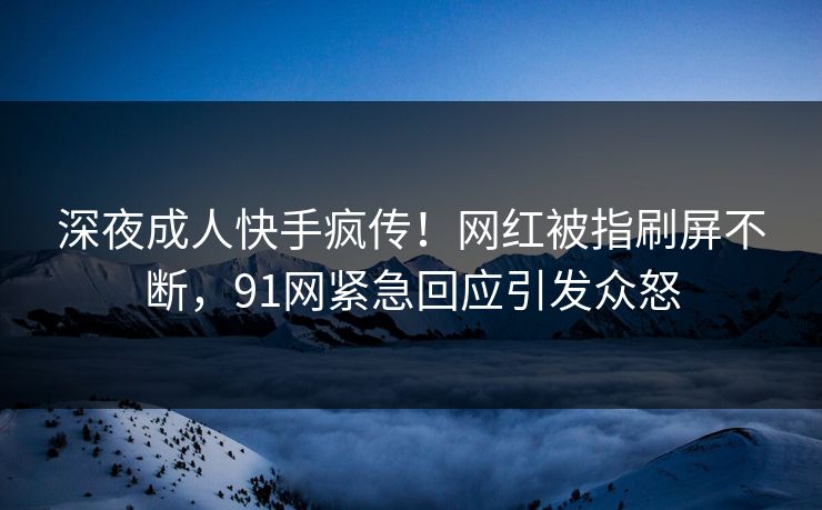深夜成人快手疯传！网红被指刷屏不断，91网紧急回应引发众怒