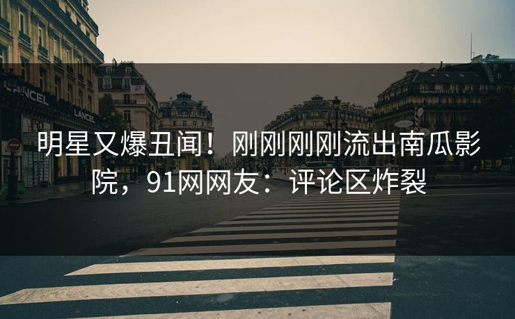 明星又爆丑闻！刚刚刚刚流出南瓜影院，91网网友：评论区炸裂