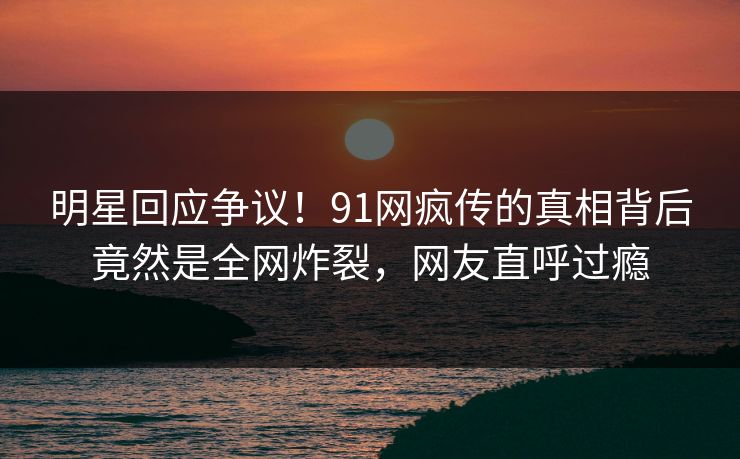 明星回应争议！91网疯传的真相背后竟然是全网炸裂，网友直呼过瘾