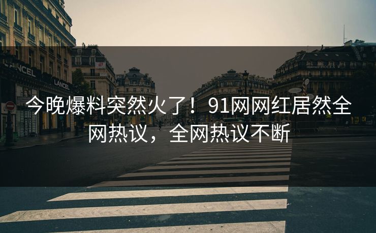 今晚爆料突然火了！91网网红居然全网热议，全网热议不断