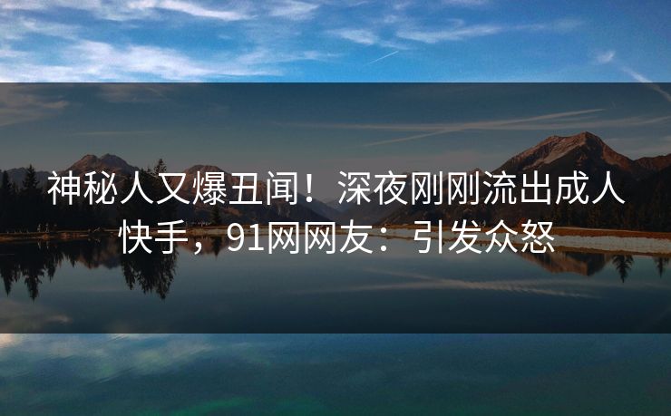 神秘人又爆丑闻！深夜刚刚流出成人快手，91网网友：引发众怒