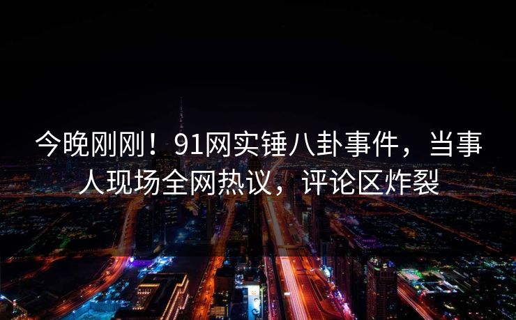 今晚刚刚！91网实锤八卦事件，当事人现场全网热议，评论区炸裂