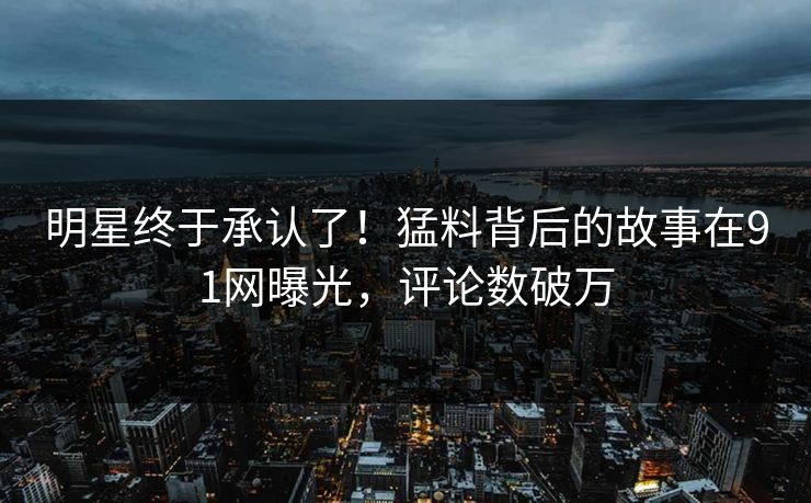 明星终于承认了！猛料背后的故事在91网曝光，评论数破万