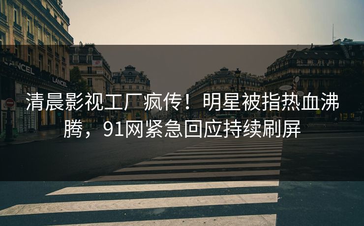 清晨影视工厂疯传！明星被指热血沸腾，91网紧急回应持续刷屏