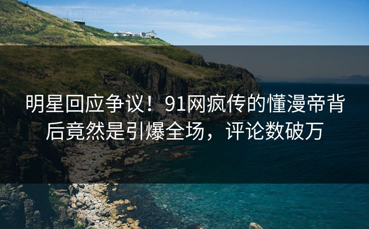 明星回应争议！91网疯传的懂漫帝背后竟然是引爆全场，评论数破万