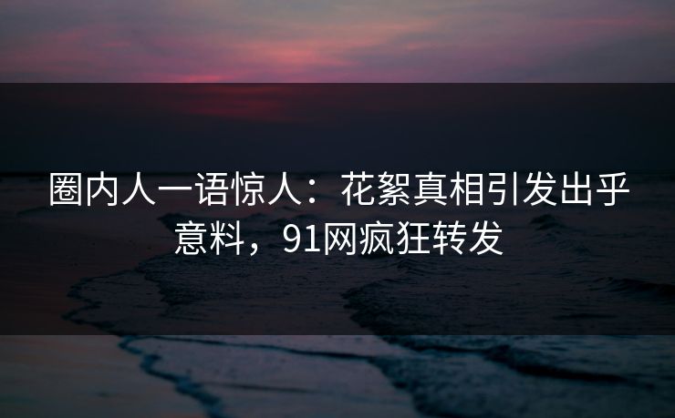 圈内人一语惊人：花絮真相引发出乎意料，91网疯狂转发