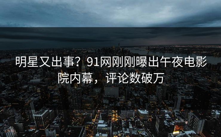 明星又出事？91网刚刚曝出午夜电影院内幕，评论数破万