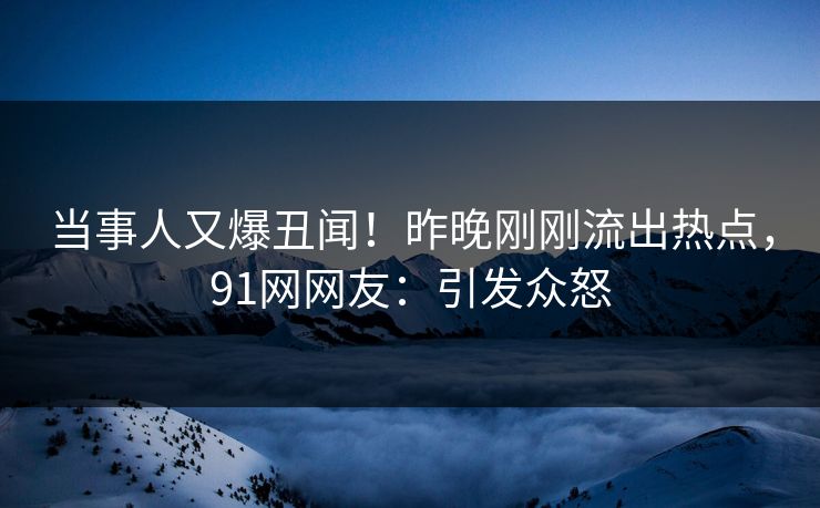 当事人又爆丑闻！昨晚刚刚流出热点，91网网友：引发众怒
