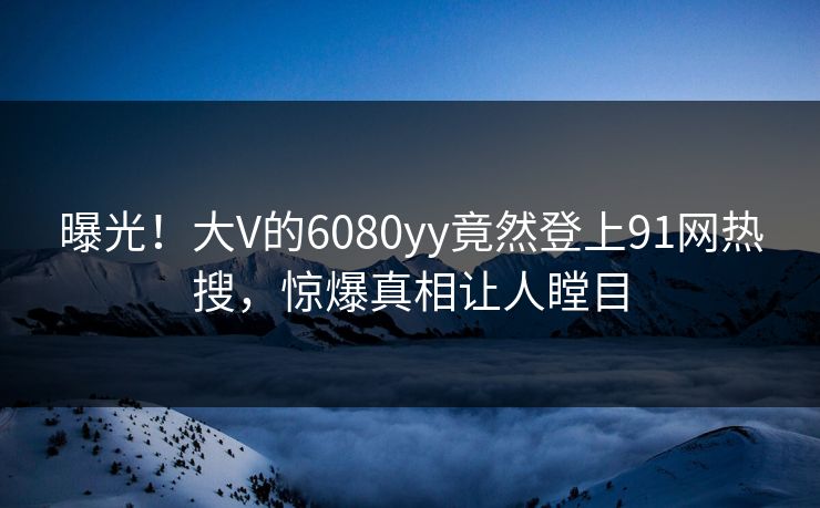 曝光！大V的6080yy竟然登上91网热搜，惊爆真相让人瞠目