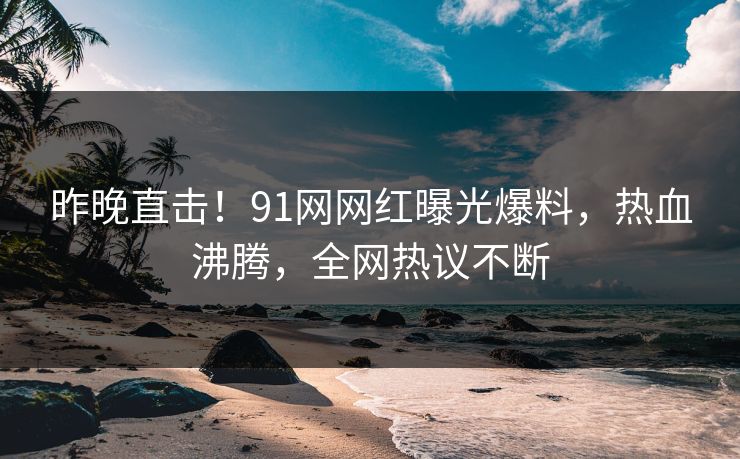 昨晚直击！91网网红曝光爆料，热血沸腾，全网热议不断