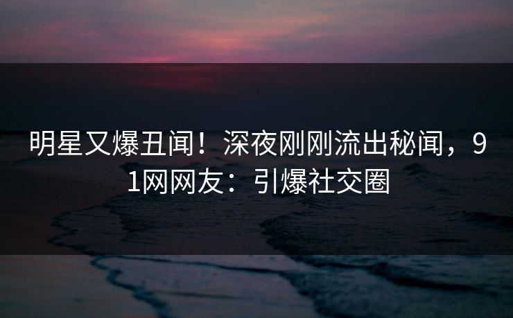明星又爆丑闻！深夜刚刚流出秘闻，91网网友：引爆社交圈