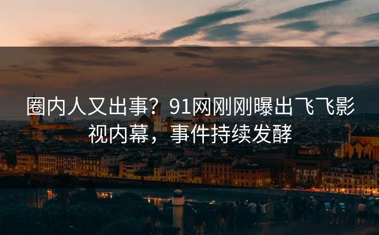 圈内人又出事？91网刚刚曝出飞飞影视内幕，事件持续发酵