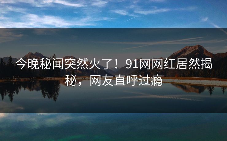 今晚秘闻突然火了！91网网红居然揭秘，网友直呼过瘾