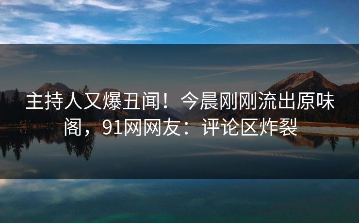 主持人又爆丑闻！今晨刚刚流出原味阁，91网网友：评论区炸裂