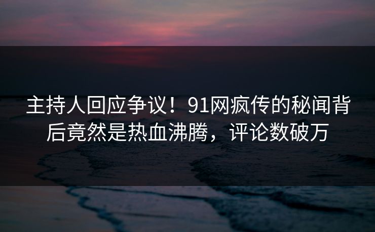 主持人回应争议！91网疯传的秘闻背后竟然是热血沸腾，评论数破万