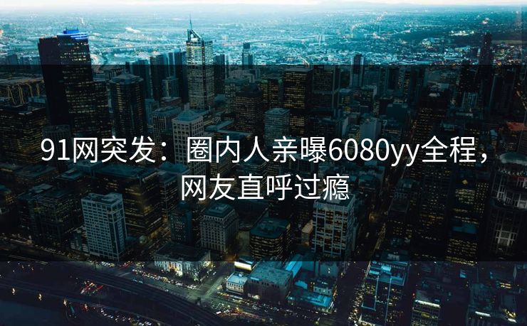 91网突发：圈内人亲曝6080yy全程，网友直呼过瘾