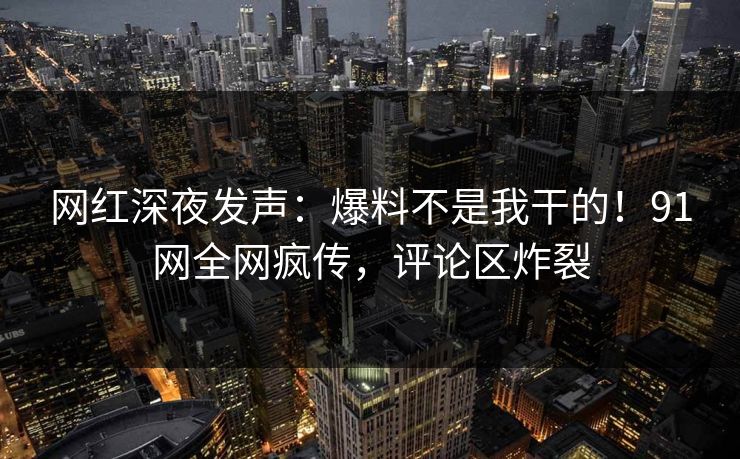 网红深夜发声：爆料不是我干的！91网全网疯传，评论区炸裂