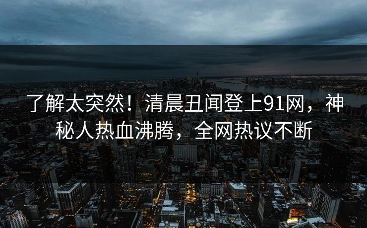 了解太突然！清晨丑闻登上91网，神秘人热血沸腾，全网热议不断