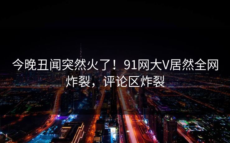 今晚丑闻突然火了！91网大V居然全网炸裂，评论区炸裂