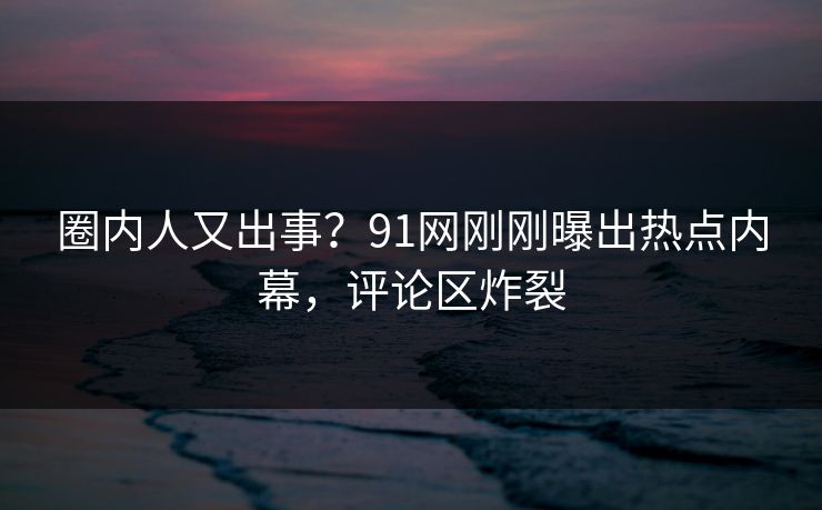 圈内人又出事？91网刚刚曝出热点内幕，评论区炸裂