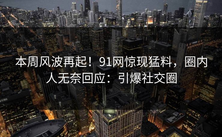 本周风波再起！91网惊现猛料，圈内人无奈回应：引爆社交圈