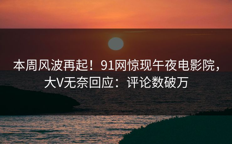 本周风波再起！91网惊现午夜电影院，大V无奈回应：评论数破万