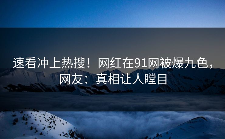 速看冲上热搜！网红在91网被爆九色，网友：真相让人瞠目