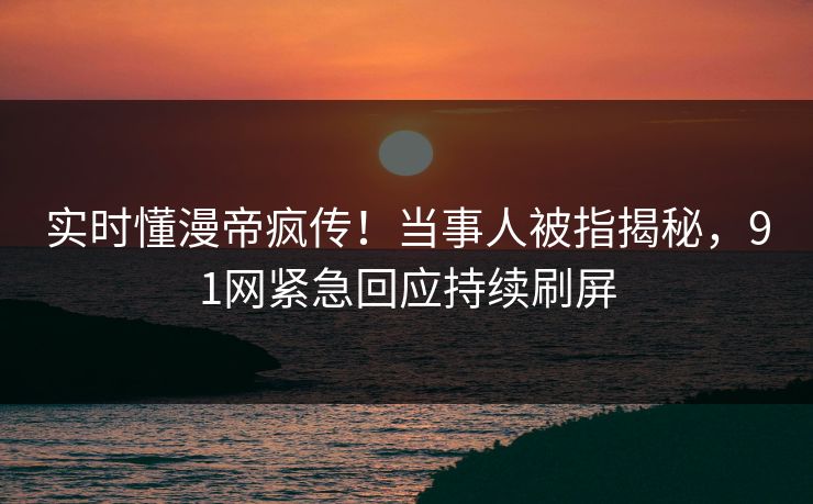 实时懂漫帝疯传！当事人被指揭秘，91网紧急回应持续刷屏