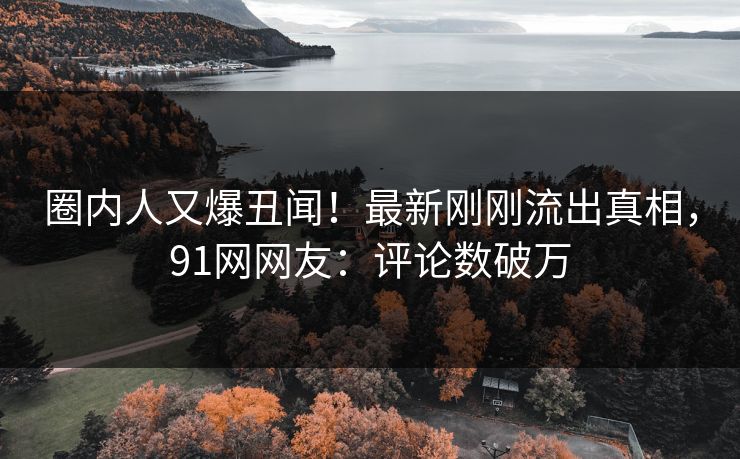 圈内人又爆丑闻！最新刚刚流出真相，91网网友：评论数破万