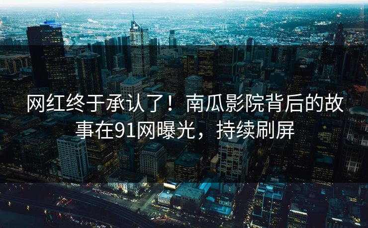 网红终于承认了！南瓜影院背后的故事在91网曝光，持续刷屏