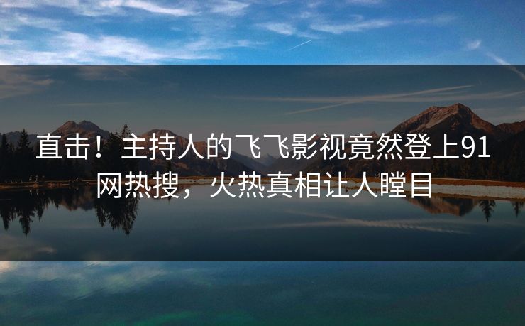 直击！主持人的飞飞影视竟然登上91网热搜，火热真相让人瞠目